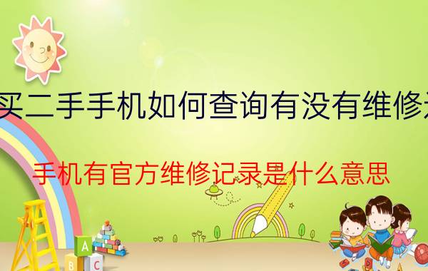 买二手手机如何查询有没有维修过 手机有官方维修记录是什么意思？